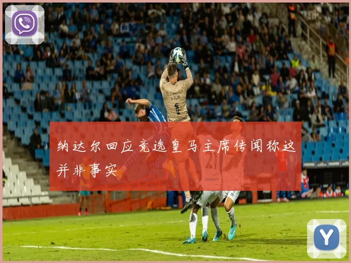 纳达尔回应竞选皇马主席传闻称这并非事实