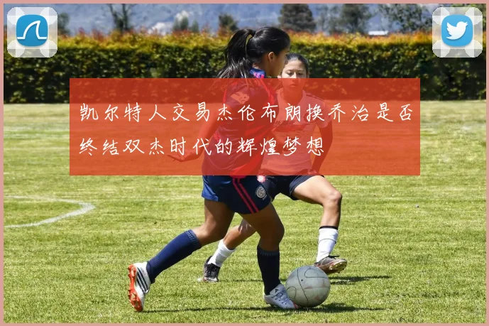 凯尔特人交易杰伦布朗换乔治是否终结双杰时代的辉煌梦想