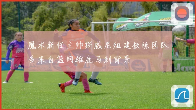 魔术新任主帅斯威尼组建教练团队多来自篮网雄鹿马刺背景