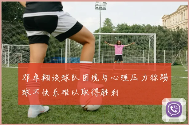 邓卓翔谈球队困境与心理压力称踢球不快乐难以取得胜利