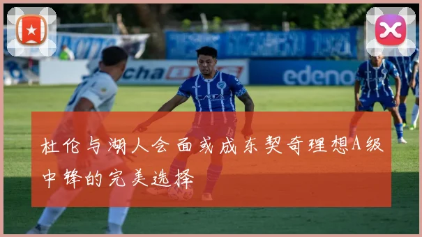 杜伦与湖人会面或成东契奇理想A级中锋的完美选择