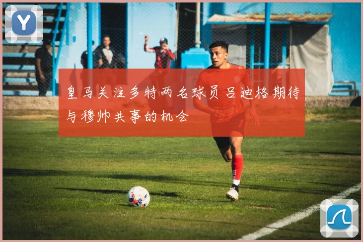 皇马关注多特两名球员吕迪格期待与穆帅共事的机会