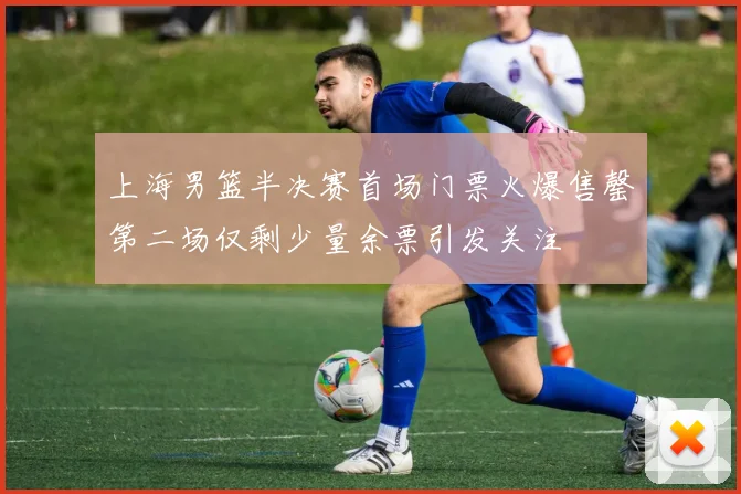 上海男篮半决赛首场门票火爆售罄第二场仅剩少量余票引发关注