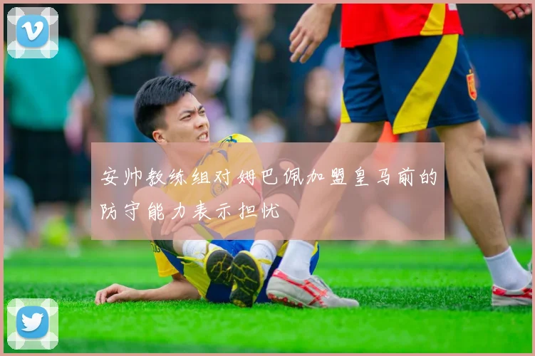 安帅教练组对姆巴佩加盟皇马前的防守能力表示担忧