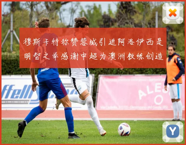 穆斯卡特称赞蓉城引进阿洛伊西是明智之举感谢中超为澳洲教练创造机会