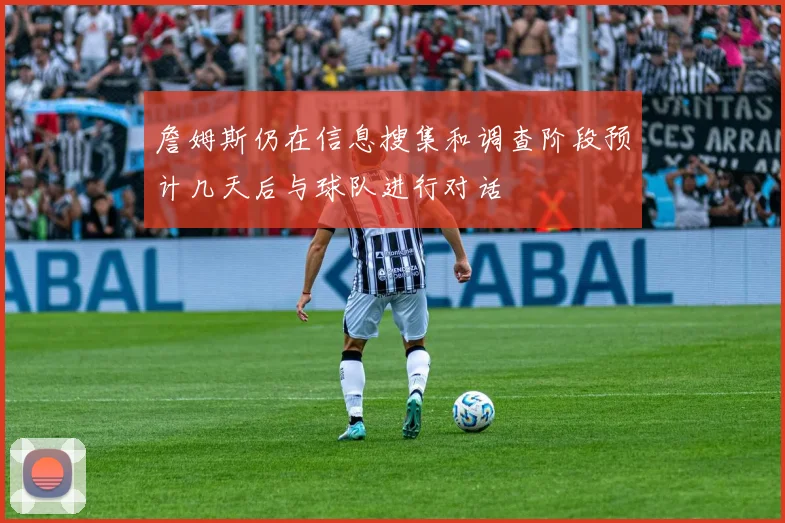 詹姆斯仍在信息搜集和调查阶段预计几天后与球队进行对话