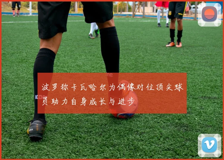 波罗称卡瓦哈尔为偶像对位顶尖球员助力自身成长与进步