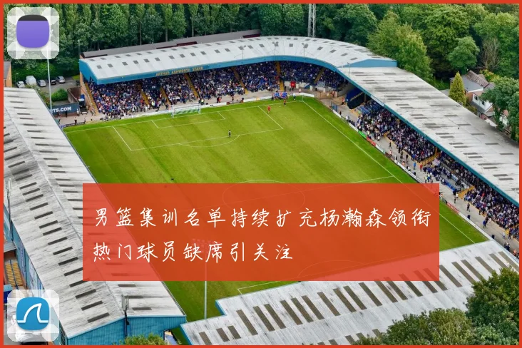 男篮集训名单持续扩充杨瀚森领衔热门球员缺席引关注