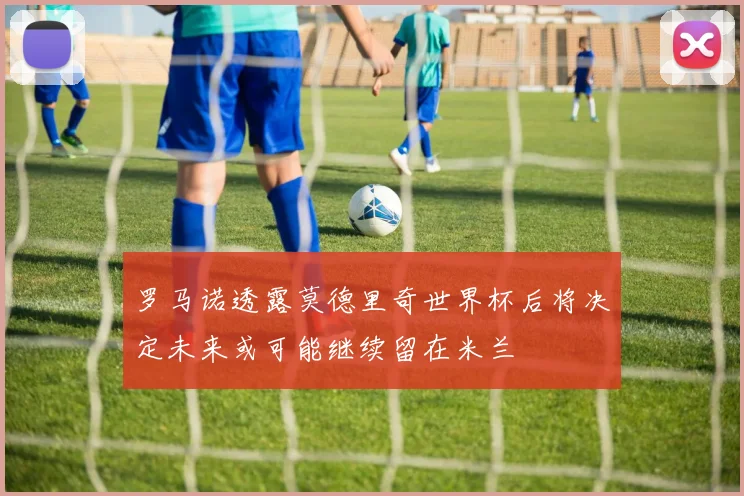 罗马诺透露莫德里奇世界杯后将决定未来或可能继续留在米兰