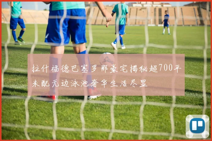 拉什福德巴塞罗那豪宅揭秘超700平米配无边泳池奢华生活尽显