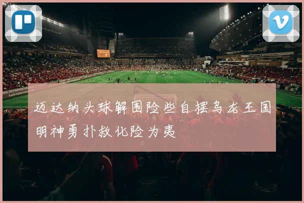 迈达纳头球解围险些自摆乌龙王国明神勇扑救化险为夷