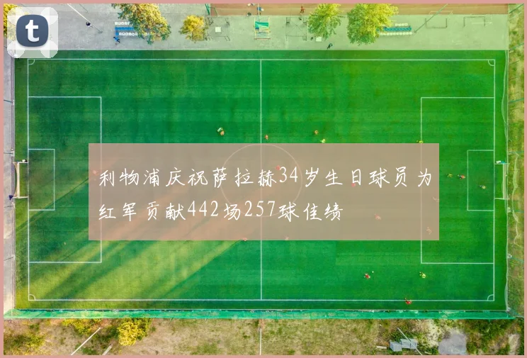 利物浦庆祝萨拉赫34岁生日球员为红军贡献442场257球佳绩