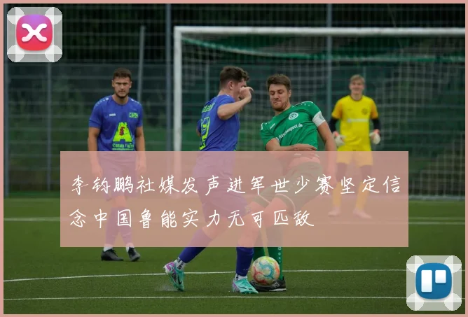 李钧鹏社媒发声进军世少赛坚定信念中国鲁能实力无可匹敌