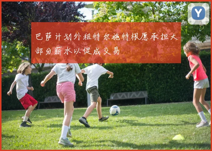 巴萨计划外租特尔施特根愿承担大部分薪水以促成交易