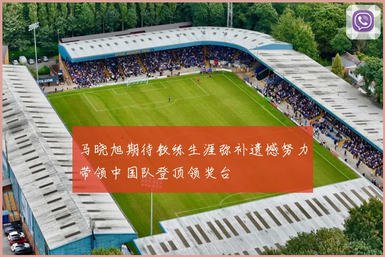 马晓旭期待教练生涯弥补遗憾努力带领中国队登顶领奖台