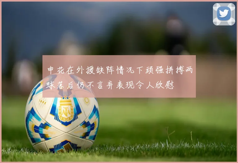申花在外援缺阵情况下顽强拼搏两球落后仍不言弃表现令人欣慰