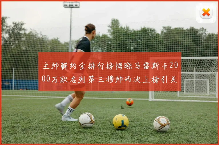 主帅解约金排行榜揭晓马雷斯卡2000万欧名列第三穆帅两次上榜引关注
