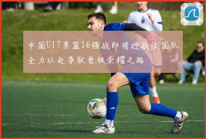 中国U17男篮16强战即将迎战法国队全力以赴争取晋级荣耀之路