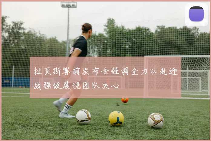 拉莫斯赛前发布会强调全力以赴迎战强敌展现团队决心