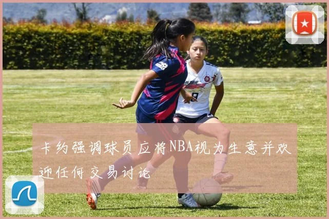 卡约强调球员应将NBA视为生意并欢迎任何交易讨论