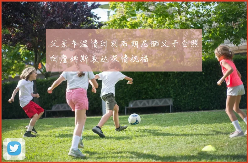 父亲节温情时刻布朗尼晒父子合照向詹姆斯表达深情祝福