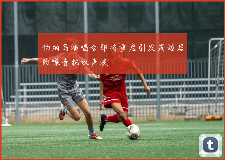 伯纳乌演唱会即将重启引发周边居民噪音抗议声浪