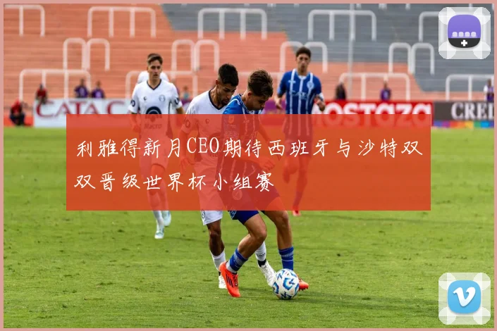 利雅得新月CEO期待西班牙与沙特双双晋级世界杯小组赛